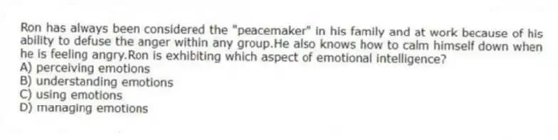 Ron has always been considered the "peacemaker" in his family and at work because of his ability to defuse the anger within any group.He also knows how to calm himself down when he is feeling angry.Ron is exhibiting which aspect of emotional intelligence?
A) perceiving emotions
B) understanding emotions
C) using emotions
D) managing emotions
