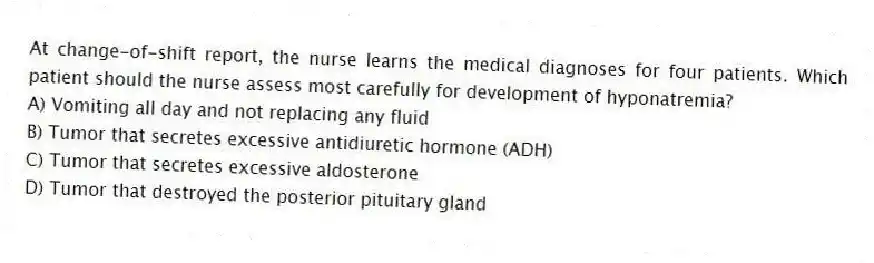 At change-of-shift report, the nurse learns the medical diagnoses for four patients. Which patient should the nurse assess most carefully for development of hyponatremia?
A) Vomiting all day and not replacing any fluid
B) Tumor that secretes excessive antidiuretic hormone (ADH)
C) Tumor that secretes excessive aldosterone
D) Tumor that destroyed the posterior pituitary gland