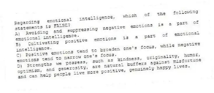 Regarding emotional intelligence, which of the following statements is FALSE?
A) Avoiding and suppressing negative emotions is a part of emotional intelligence.
B) Cultivating positive emotions is a part of emotional intelligence.
C) Positive emotions tend to broaden one's focus, while negative emotions tend to narrow one's focus.
D) Strengths we possess, such as kindness, originality, humor, optimism, and generosity, are natural buffers against misfortune and can help people live more positive, genuinely happy lives.