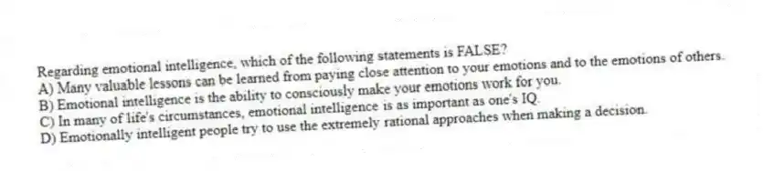 Regarding emotional intelligence, which of the following statements is FALSE?
A) Many valuable lessons can be learned from paying close attention to your emotions and to the emotions of others.
B) Emotional intelligence is the ability to consciously make your emotions work for you.
C) In many of life's circumstances, emotional intelligence is as important as one's IQ.
D) Emotionally intelligent people try to use the extremely rational approaches when making a decision.
