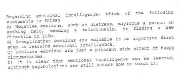 Regarding emotional intelligence, which of the following statements is FALSE?
A) Negative emotions, such as distress, mayfocus a person on seeking help, mending a relationship, or finding a new direction in life.
B) Acceptingthat emotions are valuable is an important first step in learning emotional intelligence.
C) Positive emotions are just a pleasant side effect of happy circumstances.
D) It is clear that emotional intelligence can be learned, although psychologists are still unsure how to teach it.