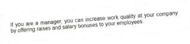 If you are a manager, you can increase work quality at your company by offering raises and salary bonuses to your employees.