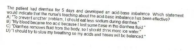 The patient had diarrhea for 5 days and developed an acid-base imbalance. Which statement would indicate that the nurse's teaching about the acid-base imbalance has been effective?
A) "To prevent another problem, I should eat less sodium during diarrhea."
B) "My blood became too acid because I lost some base in the diarrhea fluid."
C) "Diarrhea removes fluid from the body, so I should drink more ice water."
D) "I should try to slow my breathing so my acids and bases will be balanced."
