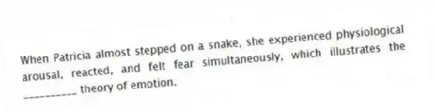 When Patricia almost stepped on a snake, she experienced physiological arousal, reacted, and felt fear simultaneously, which illustrates the __________ theory of emotion.
