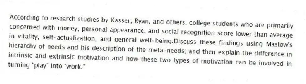 According to research studies by Kasser, Ryan, and others, college students who are primarily concerned with money, personal appearance, and social recognition score lower than average in vitality, self-actualization, and general well-being.Discuss these findings using Maslow's hierarchy of needs and his description of the meta-needs; and then explain the difference in intrinsic and extrinsic motivation and how these two types of motivation can be involved in turning "play" into "work."