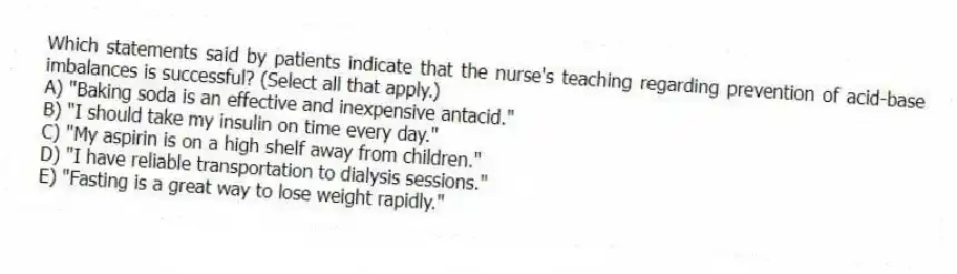 Which statements said by patients indicate that the nurse's teaching regarding prevention of acid-base imbalances is successful? (Select all that apply.)
A) "Baking soda is an effective and inexpensive antacid."
B) "I should take my insulin on time every day."
C) "My aspirin is on a high shelf away from children."
D) "I have reliable transportation to dialysis sessions."
E) "Fasting is a great way to lose weight rapidly."