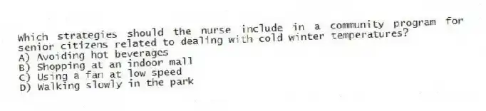 Which strategies should the nurse include in a community program for senior citizens related to dealing with cold winter temperatures?
A) Avoiding hot beverages
B) Shopping at an indoor mall
C) Using a fan at low speed
D) Walking slowly in the park