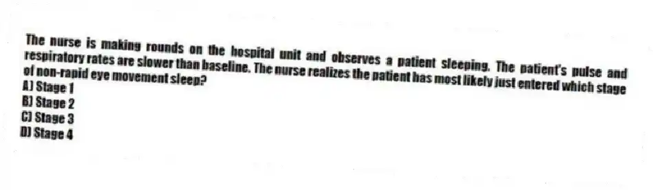The nurse is making rounds on the hospital unit and observes a patient sleeping. The patient's pulse and respiratory rates are slower than baseline. The nurse realizes the patient has most likely just entered which stage of non-rapid eye movement sleep?
A) Stage 1
B) Stage 2
C) Stage 3
D) Stage 4