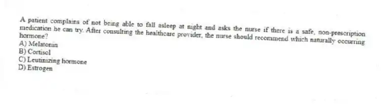 A patient complains of not being able to fall asleep at night and asks the nurse if there is a safe, non-prescription medication he can try. After consulting the healthcare provider, the nurse should recommend which naturally occurring hormone?
A) Melatonin
B) Cortisol
C) Leutinizing hormone
D) Estrogen