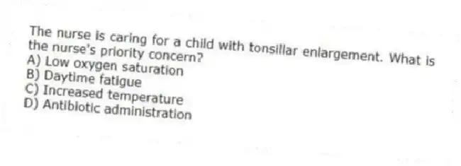 The nurse is caring for a child with tonsillar enlargement. What is the nurse's priority concern?
A) Low oxygen saturation
B) Daytime fatigue
C) Increased temperature
D) Antibiotic administration