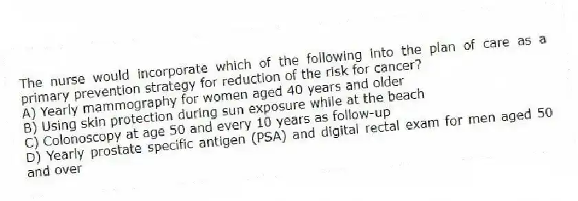 The nurse would incorporate which of the following into the plan of care as a primary prevention strategy for reduction of the risk for cancer?
A) Yearly mammography for women aged 40 years and older
B) Using skin protection during sun exposure while at the beach
C) Colonoscopy at age 50 and every 10 years as follow-up
D) Yearly prostate specific antigen (PSA) and digital rectal exam for men aged 50 and over