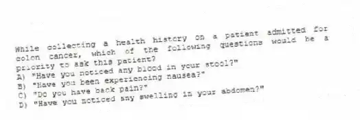 While collecting a health history on a patient admitted for colon cancer, which of the following questions would be a priority to ask this patient?
A) "Have you noticed any blood in your stool?"
B) "Have you been experiencing nausea?"
C) "Do you have back pain?"
D) "Have you noticed any swelling in your abdomen?"