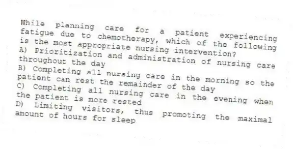 While planning care for a patient experiencing fatigue due to chemotherapy, which of the following is the most appropriate nursing intervention?
A) Prioritization and administration of nursing care throughout the day
B) Completing all nursing care in the morning so the patient can rest the remainder of the day
C) Completing all nursing care in the evening when the patient is more rested
D) Limiting visitors, thus promoting the maximal amount of hours for sleep