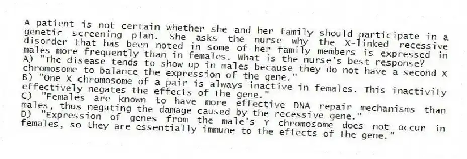 A patient is not certain whether she and her family should participate in a genetic screening plan. She asks the nurse why the X-linked recessive disorder that has been noted in some of her family members is expressed in males more frequently than in females. What is the nurse's best response?
A) "The disease tends to show up in males because they do not have a second X chromosome to balance the expression of the gene."
B) "One X chromosome of a pair is always inactive in females. This inactivity effectively negates the effects of the gene."
C) "Females are known to have more effective DNA repair mechanisms than males, thus negating the damage caused by the recessive gene."
D) "Expression of genes from the male's Y chromosome does not occur in females, so they are essentially immune to the effects of the gene."