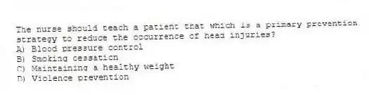 The nurse should teach a patient that which is a primary prevention strategy to reduce the occurrence of head injuries?
A) Blood pressure control
B) Smoking cessation
C) Maintaining a healthy weight
D) Violence prevention