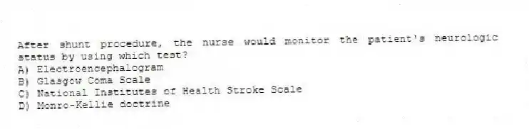 After shunt procedure, the nurse would monitor the patient's neurologic status by using which test?
A) Electroencephalogram
B) Glasgow Coma Scale
C) National Institutes of Health Stroke Scale
D) Monro-Kellie doctrine