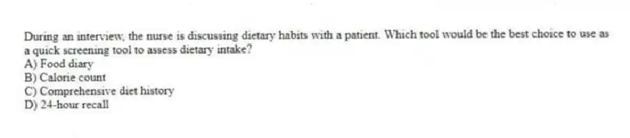 During an interview, the nurse is discussing dietary habits with a patient. Which tool would be the best choice to use as a quick screening tool to assess dietary intake?
A) Food diary
B) Calorie count
C) Comprehensive diet history
D) 24-hour recall