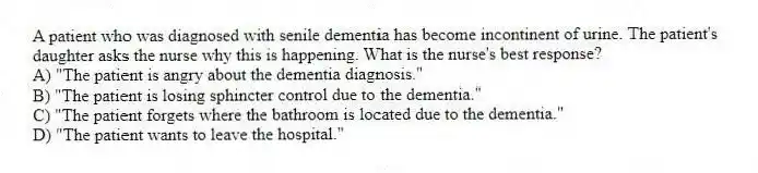 A patient who was diagnosed with senile dementia has become incontinent of urine. The patient's daughter asks the nurse why this is happening. What is the nurse's best response?
A) "The patient is angry about the dementia diagnosis."
B) "The patient is losing sphincter control due to the dementia."
C) "The patient forgets where the bathroom is located due to the dementia."
D) "The patient wants to leave the hospital."
