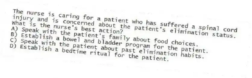 The nurse is caring for a patient who has suffered a spinal cord injury and is concerned about the patient's elimination status. What is the nurse's best action?
A) Speak with the patient's family about food choices.
B) Establish a bowel and bladder program for the patient.
C) Speak with the patient about past elimination habits.
D) Establish a bedtime ritual for the patient.