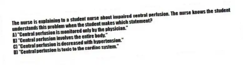 The nurse is explaining to a student nurse about impaired central perfusion. The nurse knows the student understands this problem when the student makes which statement?
A) "Central perfusion is monitored only by the physician."
B) "Central perfusion involves the entire body."
C) "Central perfusion is decreased with hypertension."
D) "Central perfusion is toxic to the cardiac system."