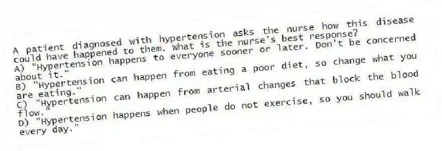 A patient diagnosed with hypertension asks the nurse how this disease could have happened to them. What is the nurse's best response?
A) "Hypertension happens to everyone sooner or later. Don't be concerned about it."
B) "Hypertension can happen from eating a poor diet, so change what you are eating."
C) "Hypertension can happen from arterial changes that block the blood flow."
D) "Hypertension happens when people do not exercise, so you should walk every day."