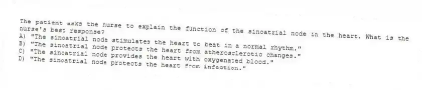 The patient asks the nurse to explain the function of the sinoatrial node in the heart. What is the nurse's best response?
A) "The sinoatrial node stimulates the heart to beat in a normal rhythm."
B) "The sinoatrial node protects the heart from atherosclerotic changes."
C) "The sinoatrial node provides the heart with oxygenated blood."
D) "The sinoatrial node protects the heart from infection."