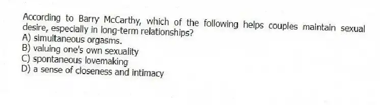 According to Barry McCarthy, which of the following helps couples maintain sexual desire, especially in long-term relationships?
A) simultaneous orgasms.
B) valuing one's own sexuality
C) spontaneous lovemaking
D) a sense of closeness and intimacy