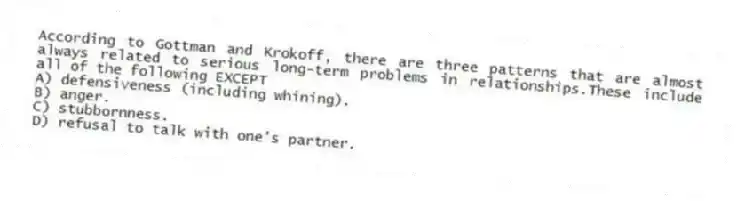 According to Gottman and Krokoff, there are three patterns that are almost always related to serious long-term problems in relationships.These include all of the following EXCEPT
A) defensiveness (including whining).
B) anger.
C) stubbornness.
D) refusal to talk with one's partner.