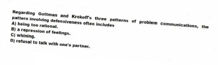 Regarding Gottman and Krokoff's three patterns of problem communications, the pattern involving defensiveness often includes
A) being too rational.
B) a repression of feelings.
C) whining.
D) refusal to talk with one's partner.