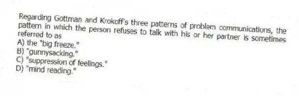 Regarding Gottman and Krokoff's three patterns of problem communications, the pattern in which the person refuses to talk with his or her partner is sometimes referred to as
A) the "big freeze."
B) "gunnysacking."
C) "suppression of feelings."
D) "mind reading."