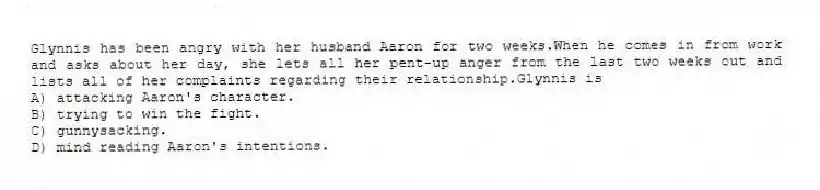 Glynnis has been angry with her husband Aaron for two weeks.When he comes in from work and asks about her day, she lets all her pent-up anger from the last two weeks out and lists all of her complaints regarding their relationship.Glynnis is
A) attacking Aaron's character.
B) trying to win the fight.
C) gunnysacking.
D) mind reading Aaron's intentions.