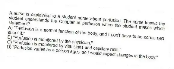 A nurse is explaining to a student nurse about perfusion. The nurse knows the student understands the Chapter of perfusion when the student makes which statement?
A) "Perfusion is a normal function of the body, and I don't have to be concerned about it."
B) "Perfusion is monitored by the physician."
C) "Perfusion is monitored by vital signs and capillary refill."
D) "Perfusion varies as a person ages, so I would expect changes in the body."