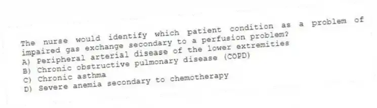 The nurse would identify which patient condition as a problem of impaired gas exchange secondary to a perfusion problem?
A) Peripheral arterial disease of the lower extremities
B) Chronic obstructive pulmonary disease (COPD)
C) Chronic asthma
D) Severe anemia secondary to chemotherapy