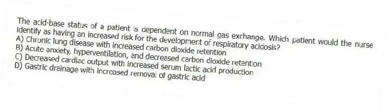 The acid-base status of a patient is dependent on normal gas exchange. Which patient would the nurse identify as having an increased risk for the development of respiratory acidosis?
A) Chronic lung disease with increased carbon dioxide retention
B) Acute anxiety, hyperventilation, and decreased carbon dioxide retention
C) Decreased cardiac output with increased serum lactic acid production
D) Gastric drainage with increased removal of gastric acid
