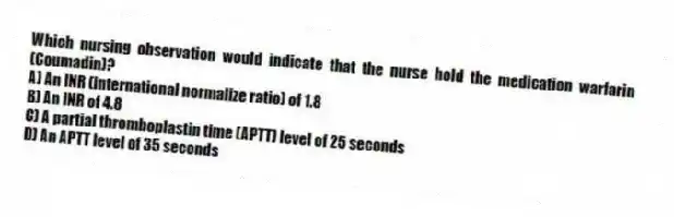 Which nursing observation would indicate that the nurse hold the medication warfarin (Coumadin)?
A) An INR (international normalize ratio) of 1.8
B) An INR of 4.8
C) A partial thromboplastin time (APTT) level of 25 seconds
D) An APTT level of 35 seconds