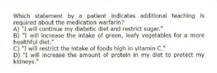 Which statement by a patient indicates additional teaching is required about the medication warfarin?
A) "I will continue my diabetic diet and restrict sugar."
B) "I will increase the intake of green, leafy vegetables for a more healthful diet."
C) "I will restrict the intake of foods high in vitamin C."
D) "I will increase the amount of protein in my diet to protect my kidneys."