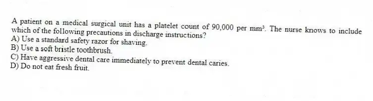 A patient on a medical surgical unit has a platelet count of 90,000 per mm³. The nurse knows to include which of the following precautions in discharge instructions?
A) Use a standard safety razor for shaving.
B) Use a soft bristle toothbrush.
C) Have aggressive dental care immediately to prevent dental caries.
D) Do not eat fresh fruit.