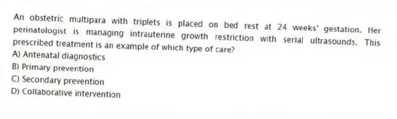 An obstetric multipara with triplets is placed on bed rest at 24 weeks' gestation. Her perinatologist is managing intrauterine growth restriction with serial ultrasounds. This prescribed treatment is an example of which type of care?
A) Antenatal diagnostics
B) Primary prevention
C) Secondary prevention
D) Collaborative intervention