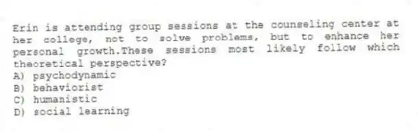 Erin is attending group sessions at the counseling center at her college, not to solve problems, but to enhance her personal growth.These sessions most likely follow which theoretical perspective?
A) psychodynamic
B) behaviorist
C) humanistic
D) social learning