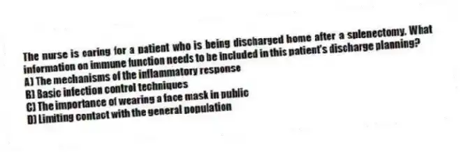The nurse is caring for a patient who is being discharged home after a splenectomy. What information on immune function needs to be included in this patient's discharge planning?
A) The mechanisms of the inflammatory response
B) Basic infection control techniques
C) The importance of wearing a face mask in public
D) Limiting contact with the general population
