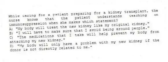 While caring for a patient preparing for a kidney transplant, the nurse knows that the patient understands teaching on immunosuppression when she makes which statement?
A) "My body will treat the new kidney like my original kidney."
B) "I will have to make sure that I avoid being around people."
C) "The medications that I take will help prevent my body from attacking my new kidney."
D) "My body will only have a problem with my new kidney if the donor is not directly related to me."