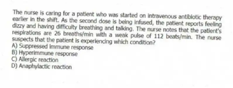 The nurse is caring for a patient who was started on intravenous antibiotic therapy earlier in the shift. As the second dose is being infused, the patient reports feeling dizzy and having difficulty breathing and talking. The nurse notes that the patient's respirations are 26 breaths/min with a weak pulse of 112 beats/min. The nurse suspects that the patient is experiencing which condition?
A) Suppressed immune response
B) Hyperimmune response
C) Allergic reaction
D) Anaphylactic reaction