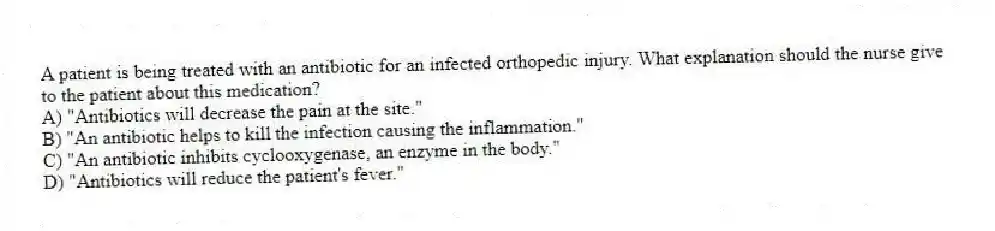 A patient is being treated with an antibiotic for an infected orthopedic injury. What explanation should the nurse give to the patient about this medication?
A) "Antibiotics will decrease the pain at the site."
B) "An antibiotic helps to kill the infection causing the inflammation."
C) "An antibiotic inhibits cyclooxygenase, an enzyme in the body."
D) "Antibiotics will reduce the patient's fever."