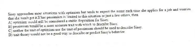 Sissy approaches most situations with optimism but tends to expect the worst each time she applies for a job and worries that she won't get it.If her pessimism is limited to this situation or just a few others, then
A) optimism would still be considered a stable disposition for Sissy.
B) pessimism would be a more accurate trait with which to describe Sissy.
C) neither the trait of optimism nor the trait of pessimism should be used to describe Sissy.
D) trait theory would not be a good way to describe or predict Sissy's behavior.