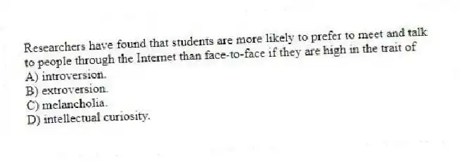 Researchers have found that students are more likely to prefer to meet and talk to people through the Internet than face-to-face if they are high in the trait of
A) introversion.
B) extroversion.
C) melancholia.
D) intellectual curiosity.