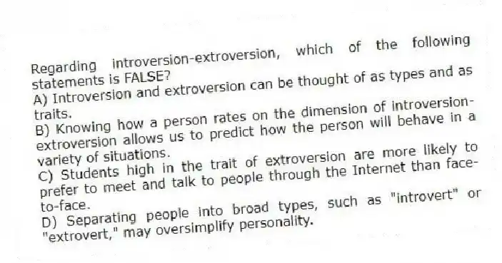 Regarding introversion-extroversion, which of the following statements is FALSE?
A) Introversion and extroversion can be thought of as types and as traits.
B) Knowing how a person rates on the dimension of introversion-extroversion allows us to predict how the person will behave in a variety of situations.
C) Students high in the trait of extroversion are more likely to prefer to meet and talk to people through the Internet than face-to-face.
D) Separating people into broad types, such as "introvert" or "extrovert," may oversimplify personality.