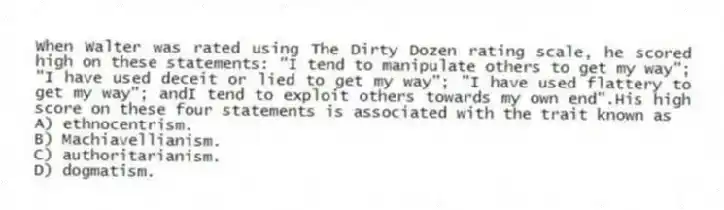 When Walter was rated using The Dirty Dozen rating scale, he scored high on these statements: "I tend to manipulate others to get my way"; "I have used deceit or lied to get my way"; "I have used flattery to get my way"; andI tend to exploit others towards my own end".His high score on these four statements is associated with the trait known as
A) ethnocentrism.
B) Machiavellianism.
C) authoritarianism.
D) dogmatism.