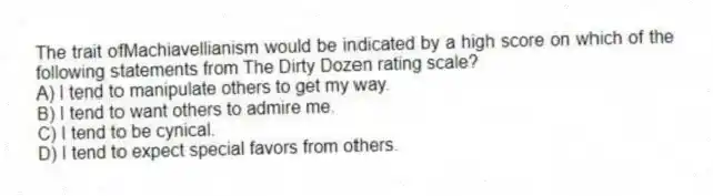 The trait ofMachiavellianism would be indicated by a high score on which of the following statements from The Dirty Dozen rating scale?
A) I tend to manipulate others to get my way.
B) I tend to want others to admire me.
C) I tend to be cynical.
D) I tend to expect special favors from others.