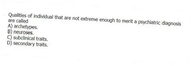 Qualities of individual that are not extreme enough to merit a psychiatric diagnosis are called
A) archetypes.
B) neuroses.
C) subclinical traits.
D) secondary traits.