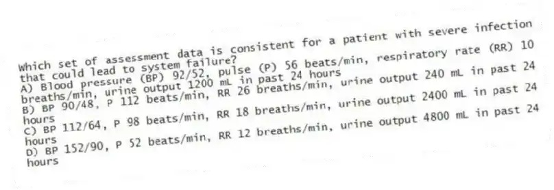 Which set of assessment data is consistent for a patient with severe infection that could lead to system failure?
A) Blood pressure (BP) 92/52, pulse (P) 56 beats/min, respiratory rate (RR) 10 breaths/min, urine output 1200 mL in past 24 hours
B) BP 90/48, P 112 beats/min, RR 26 breaths/min, urine output 240 mL in past 24 hours
C) BP 112/64, P 98 beats/min, RR 18 breaths/min, urine output 2400 mL in past 24 hours
D) BP 152/90, P 52 beats/min, RR 12 breaths/min, urine output 4800 mL in past 24 hours